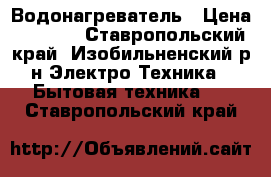 Водонагреватель › Цена ­ 7 000 - Ставропольский край, Изобильненский р-н Электро-Техника » Бытовая техника   . Ставропольский край